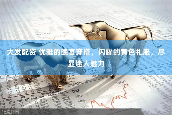 大发配资 优雅的晚宴穿搭，闪耀的黄色礼服，尽显迷人魅力