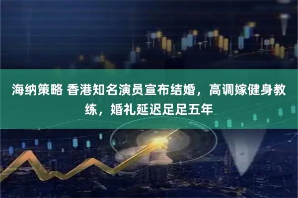 海纳策略 香港知名演员宣布结婚，高调嫁健身教练，婚礼延迟足足五年