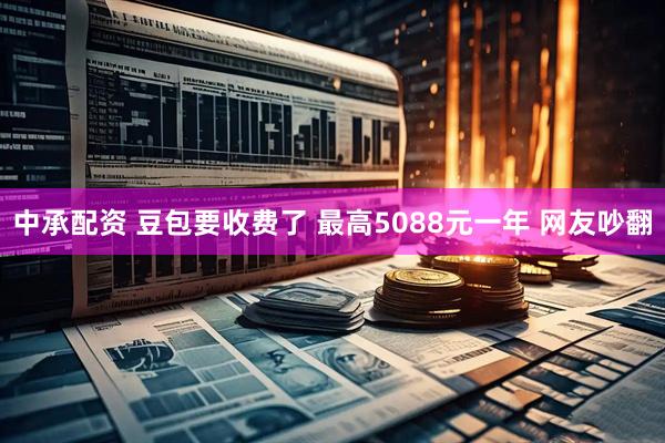中承配资 豆包要收费了 最高5088元一年 网友吵翻