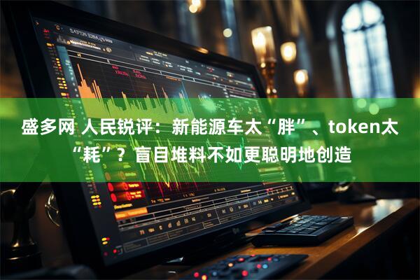 盛多网 人民锐评:新能源车太“胖”、token太“耗”?盲目堆料不如更聪明地创造
