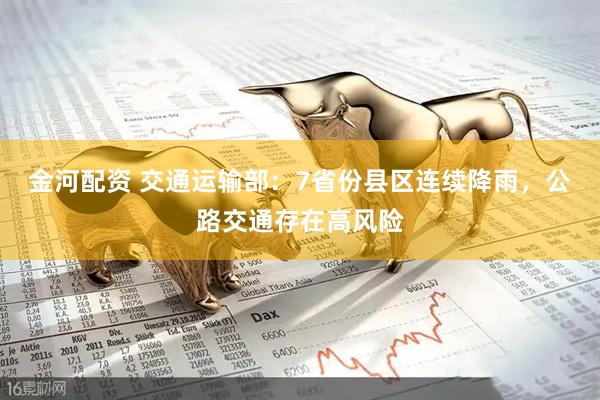 金河配资 交通运输部：7省份县区连续降雨，公路交通存在高风险