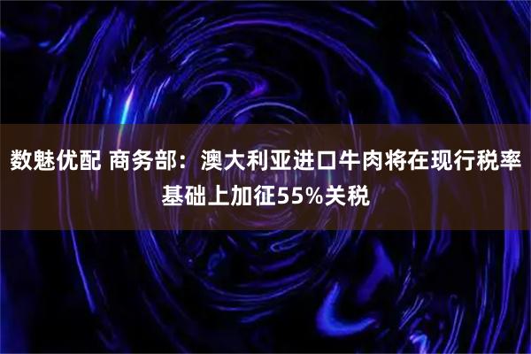 数魅优配 商务部：澳大利亚进口牛肉将在现行税率基础上加征55%关税