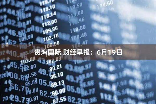 贵海国际 财经早报：6月19日