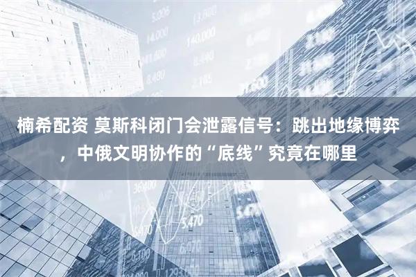 楠希配资 莫斯科闭门会泄露信号：跳出地缘博弈，中俄文明协作的“底线”究竟在哪里