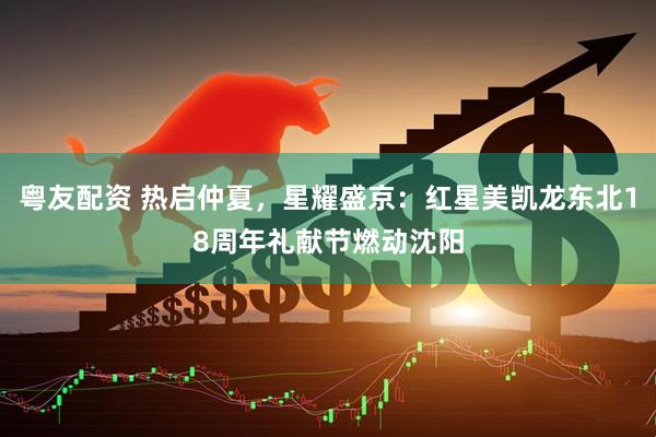 粤友配资 热启仲夏，星耀盛京：红星美凯龙东北18周年礼献节燃动沈阳